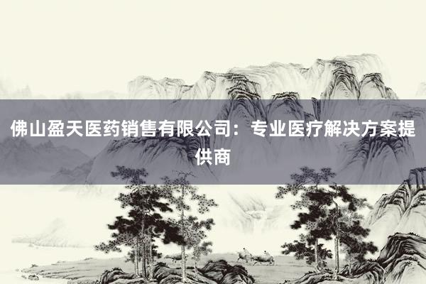 佛山盈天医药销售有限公司：专业医疗解决方案提供商